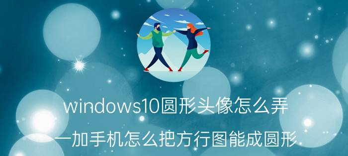 windows10圆形头像怎么弄 一加手机怎么把方行图能成圆形？